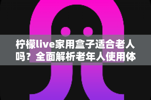 柠檬live家用盒子适合老人吗？全面解析老年人使用体验与选购指南