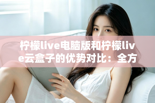 柠檬live电脑版和柠檬live云盒子的优势对比：全方位解析帮你选对观影利器