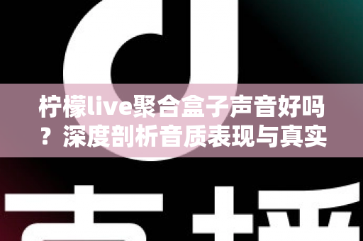 柠檬live聚合盒子声音好吗？深度剖析音质表现与真实使用体验全指南