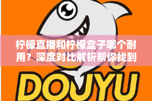 柠檬直播和柠檬盒子哪个耐用？深度对比解析帮你找到答案