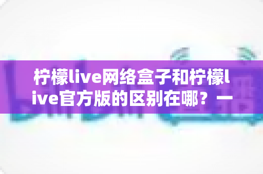 柠檬live网络盒子和柠檬live官方版的区别在哪？一文读懂两大版本的核心差异与选择指南