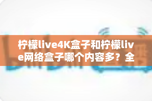 柠檬live4K盒子和柠檬live网络盒子哪个内容多？全面解析两大盒子的资源差异，帮你选对不选贵