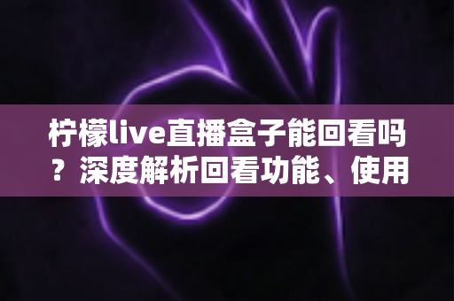 柠檬live直播盒子能回看吗？深度解析回看功能、使用方法与常见问题