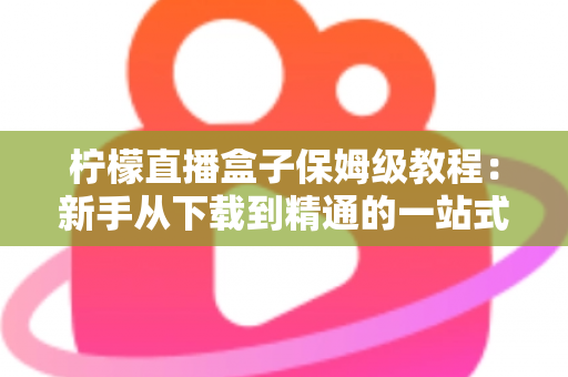 柠檬直播盒子保姆级教程：新手从下载到精通的一站式完整指南