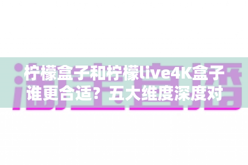 柠檬盒子和柠檬live4K盒子谁更合适？五大维度深度对比，帮你选对不花冤枉钱