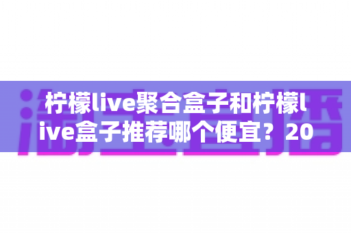 柠檬live聚合盒子和柠檬live盒子推荐哪个便宜？2025最新价格对比与超全选购避坑指南