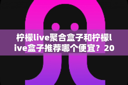 柠檬live聚合盒子和柠檬live盒子推荐哪个便宜？2025最新价格对比与超全选购避坑指南