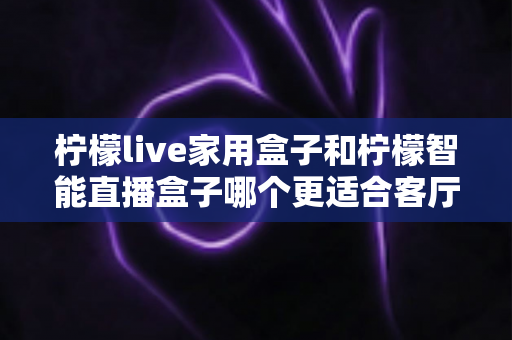 柠檬live家用盒子和柠檬智能直播盒子哪个更适合客厅?深度对比评测助你选对不选贵 柠檬live家用盒子和柠檬智能直播盒子哪个更适合客厅?深度对比评测助你选对不选贵