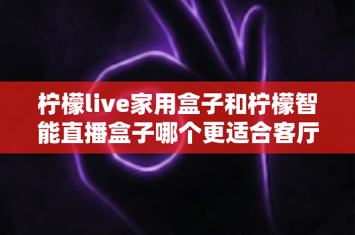 柠檬live家用盒子和柠檬智能直播盒子哪个更适合客厅？深度对比评测助你选对不选贵
