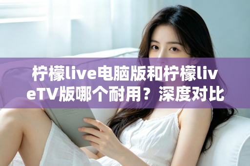 柠檬live电脑版和柠檬liveTV版哪个耐用？深度对比分析帮你选对版本不踩坑