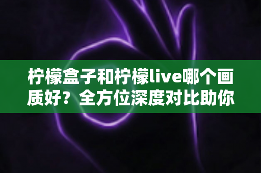 柠檬盒子和柠檬live哪个画质好？全方位深度对比助你选出高清观影首选