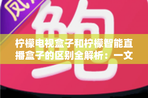 柠檬电视盒子和柠檬智能直播盒子的区别全解析:一文读懂两款盒子的核心差异与选购指南 柠檬电视盒子和柠檬智能直播盒子的区别全解析:一文读懂两款盒子的核心差异与选购指南