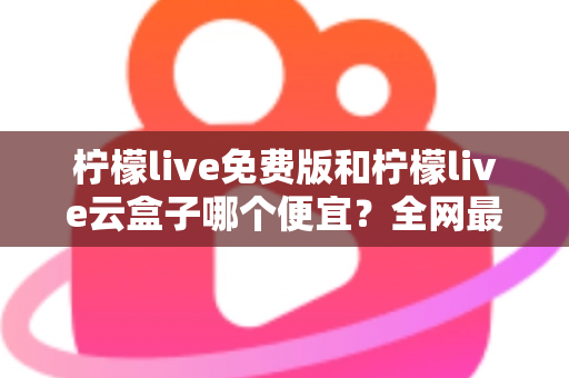 柠檬live免费版和柠檬live云盒子哪个便宜?全网最新价格对比与省钱选购指南 柠檬live免费版和柠檬live云盒子哪个便宜?全网最新价格对比与省钱选购指南
