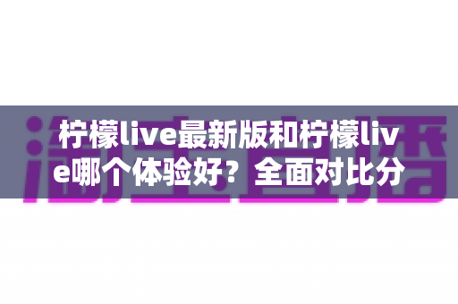 柠檬live最新版和柠檬live哪个体验好？全面对比分析助你找到最佳选择