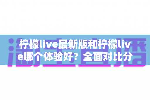 柠檬live最新版和柠檬live哪个体验好？全面对比分析助你找到最佳选择