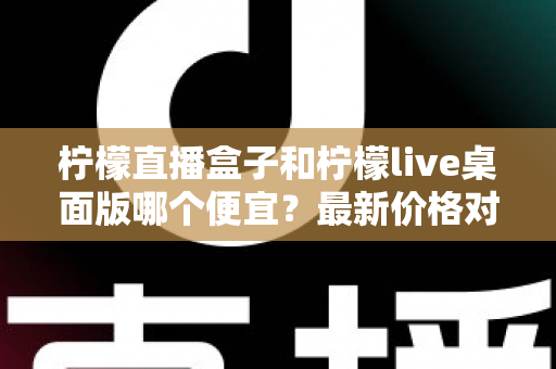 柠檬直播盒子和柠檬live桌面版哪个便宜？最新价格对比与高性价比选购全指南