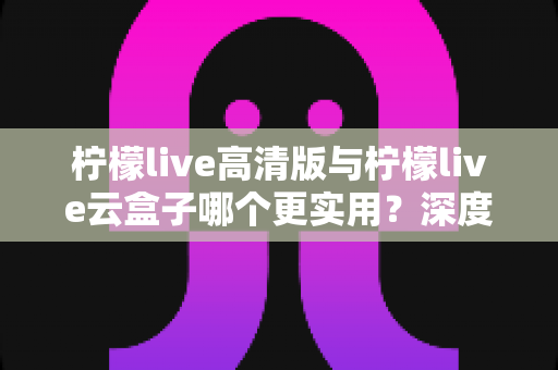 柠檬live高清版与柠檬live云盒子哪个更实用？深度对比评测助你做出明智选择