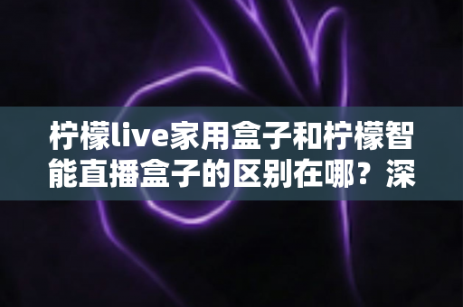 柠檬live家用盒子和柠檬智能直播盒子的区别在哪?深度对比解析帮你选对不选贵 柠檬live家用盒子和柠檬智能直播盒子的区别在哪?深度对比解析帮你选对不选贵