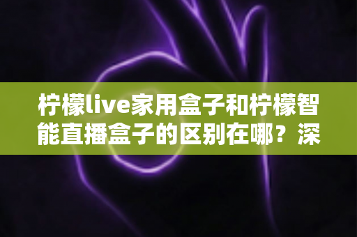 柠檬live家用盒子和柠檬智能直播盒子的区别在哪？深度对比解析帮你选对不选贵