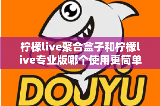 柠檬live聚合盒子和柠檬live专业版哪个使用更简单？全面对比评测帮你选对工具