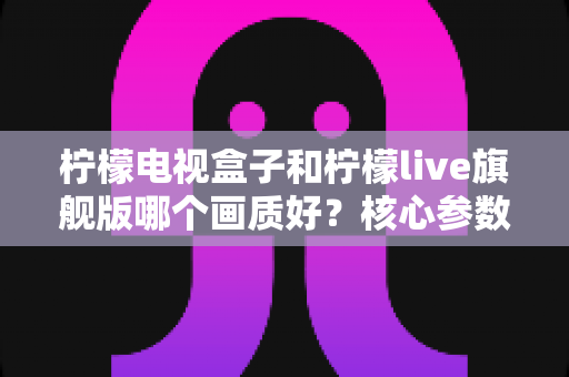 柠檬电视盒子和柠檬live旗舰版哪个画质好?核心参数深度对比,帮你选对高清大屏体验 柠檬电视盒子和柠檬live旗舰版哪个画质好?核心参数深度对比,帮你选对高清大屏体验