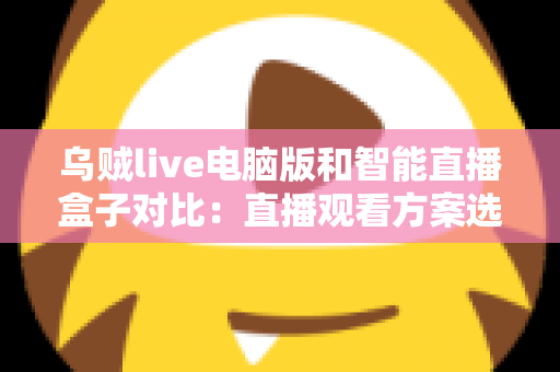 乌贼live电脑版和智能直播盒子对比：直播观看方案选购全指南，帮你找到最适合自己的工具