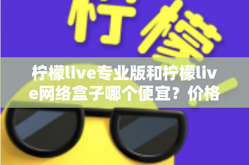 柠檬live专业版和柠檬live网络盒子哪个便宜？价格对比与选购全指南