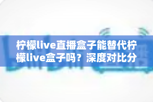 柠檬live直播盒子能替代柠檬live盒子吗？深度对比分析与选购指南全解析