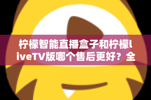 柠檬智能直播盒子和柠檬liveTV版哪个售后更好？全方位对比分析与选购避坑指南