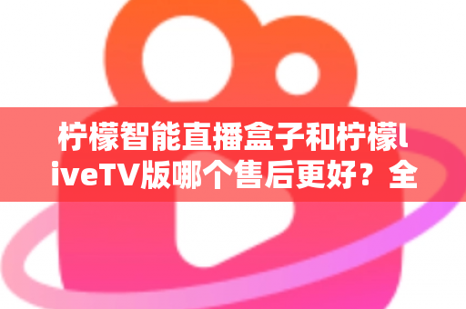 柠檬智能直播盒子和柠檬liveTV版哪个售后更好？全方位对比分析与选购避坑指南