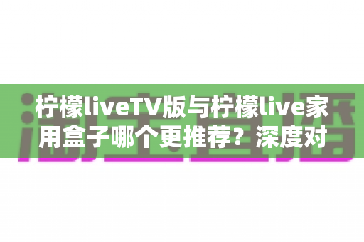 柠檬liveTV版与柠檬live家用盒子哪个更推荐？深度对比评测助你选出最适合的家庭大屏观影方案