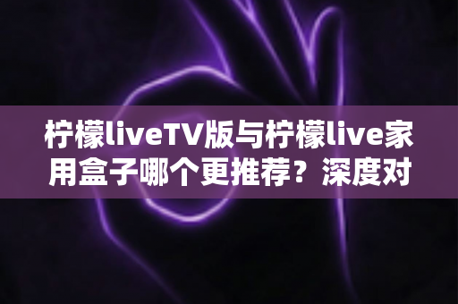 柠檬liveTV版与柠檬live家用盒子哪个更推荐？深度对比评测助你选出最适合的家庭大屏观影方案