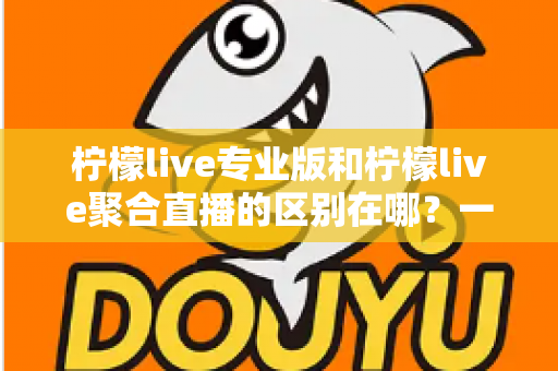 柠檬live专业版和柠檬live聚合直播的区别在哪？一文看懂功能、价格与适用人群的全方位对比