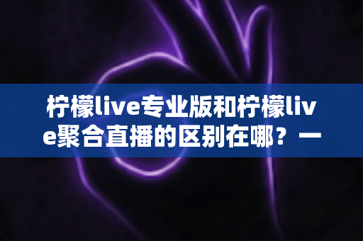 柠檬live专业版和柠檬live聚合直播的区别在哪？一文看懂功能、价格与适用人群的全方位对比