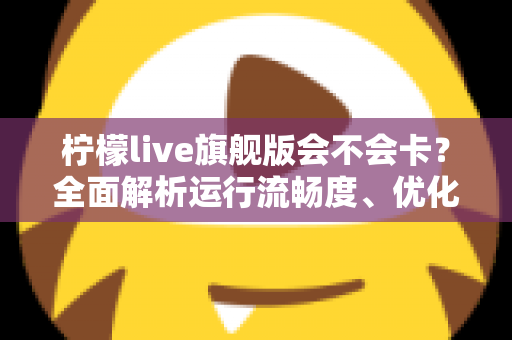 柠檬live旗舰版会不会卡?全面解析运行流畅度、优化技巧与常见问题指南 柠檬live旗舰版会不会卡?全面解析运行流畅度、优化技巧与常见问题指南