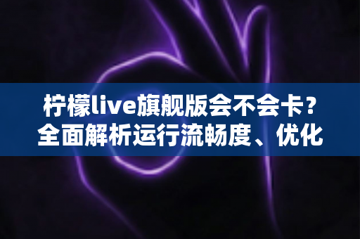 柠檬live旗舰版会不会卡？全面解析运行流畅度、优化技巧与常见问题指南