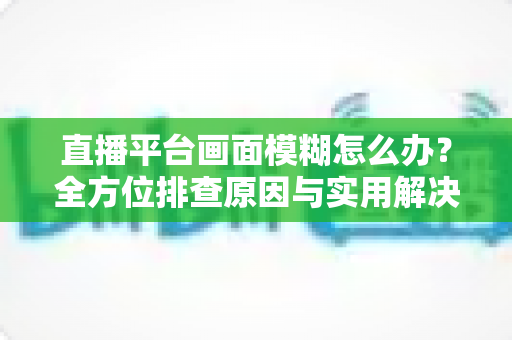 直播平台画面模糊怎么办？全方位排查原因与实用解决技巧，助你快速恢复高清直播画质