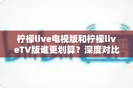 柠檬live电视版和柠檬liveTV版谁更划算？深度对比帮你找到最省钱的大屏观影方案