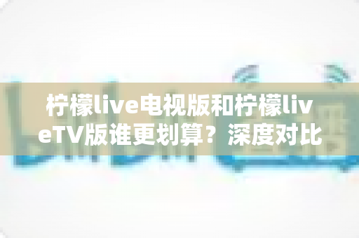 柠檬live电视版和柠檬liveTV版谁更划算？深度对比帮你找到最省钱的大屏观影方案