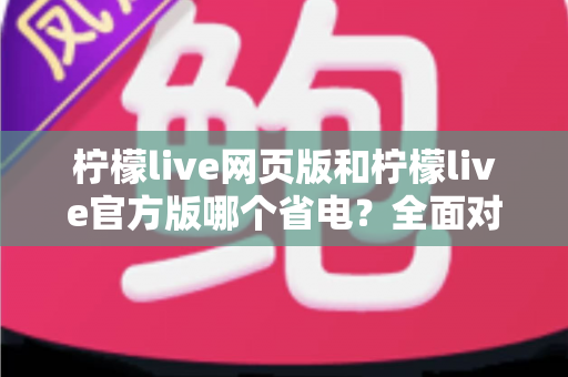 柠檬live网页版和柠檬live官方版哪个省电？全面对比分析帮你找到最省电的观看方案