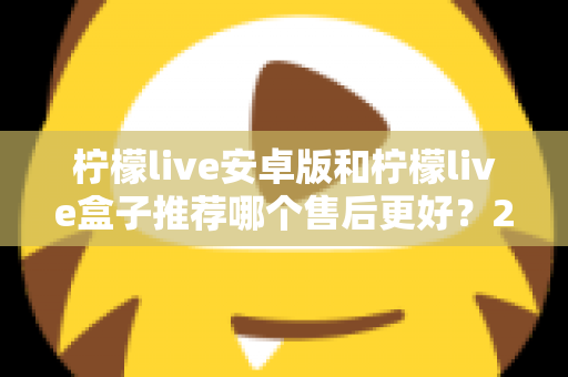 柠檬live安卓版和柠檬live盒子推荐哪个售后更好？2025年最全对比评测与选购指南