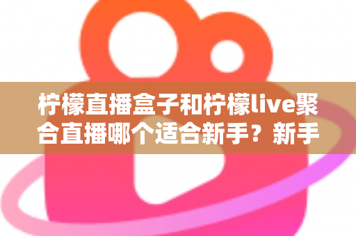 柠檬直播盒子和柠檬live聚合直播哪个适合新手？新手主播入门工具全方位对比指南