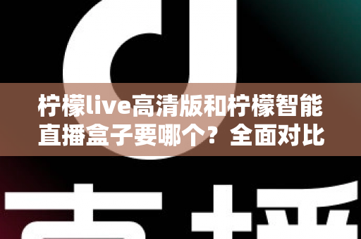 柠檬live高清版和柠檬智能直播盒子要哪个？全面对比帮你做出最优选择
