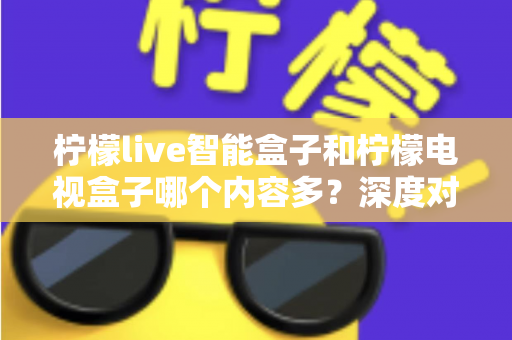 柠檬live智能盒子和柠檬电视盒子哪个内容多？深度对比帮你选对不选贵