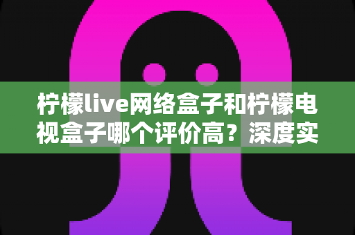 柠檬live网络盒子和柠檬电视盒子哪个评价高？深度实测对比与选购避坑指南