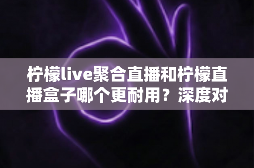 柠檬live聚合直播和柠檬直播盒子哪个更耐用？深度对比测评与选购全指南