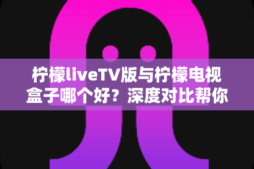 柠檬liveTV版与柠檬电视盒子哪个好？深度对比帮你选出最适合的观影方案