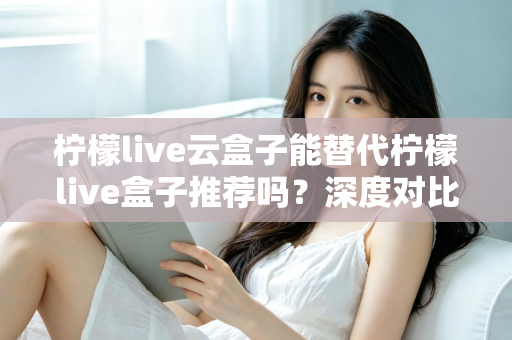 柠檬live云盒子能替代柠檬live盒子推荐吗？深度对比解析与选购全攻略
