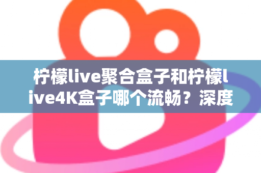 柠檬live聚合盒子和柠檬live4K盒子哪个流畅？深度实测对比助你选对不踩坑
