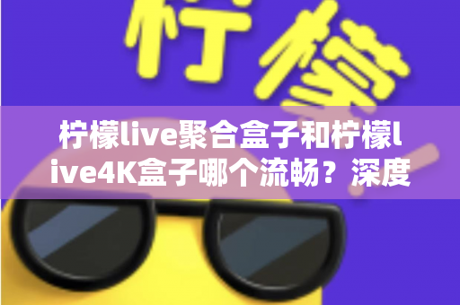 柠檬live聚合盒子和柠檬live4K盒子哪个流畅？深度实测对比助你选对不踩坑